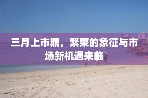 三月上市鼎，繁荣的象征与市场新机遇来临