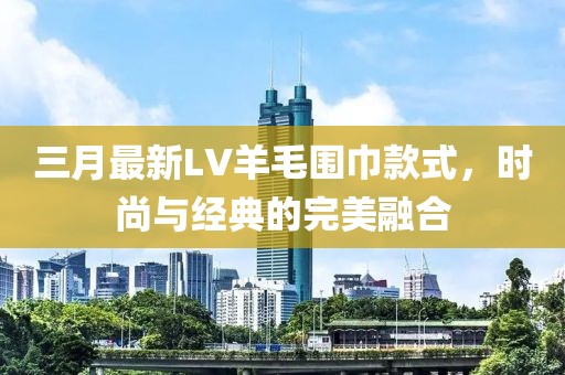 三月最新LV羊毛围巾款式，时尚与经典的完美融合