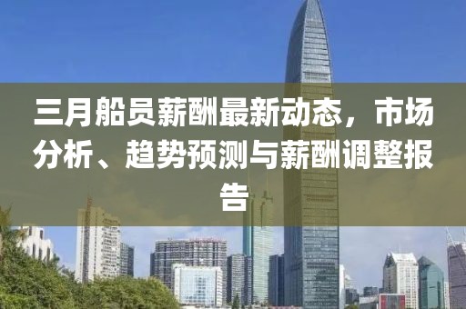三月船员薪酬最新动态，市场分析、趋势预测与薪酬调整报告