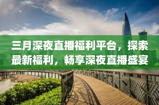 三月深夜直播福利平台，探索最新福利，畅享深夜直播盛宴