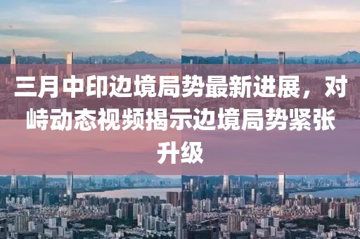 三月中印边境局势最新进展，对峙动态视频揭示边境局势紧张升级