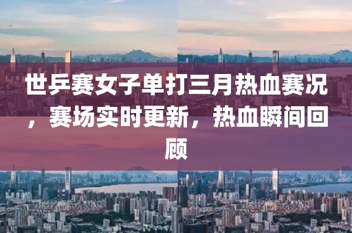 世乒赛女子单打三月热血赛况，赛场实时更新，热血瞬间回顾
