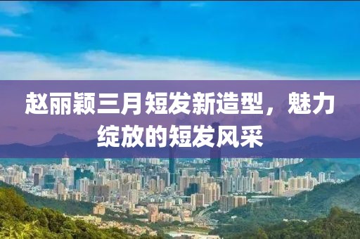 赵丽颖三月短发新造型，魅力绽放的短发风采