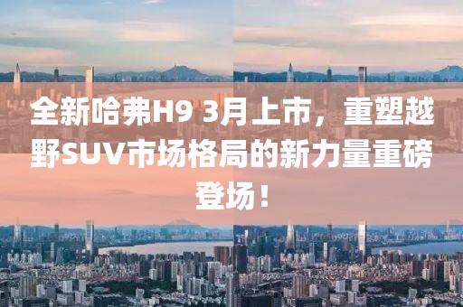 全新哈弗H9 3月上市，重塑越野SUV市场格局的新力量重磅登场！