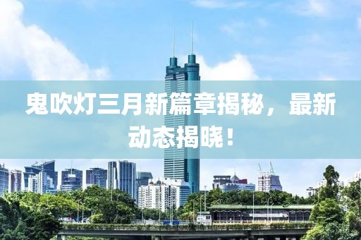 鬼吹灯三月新篇章揭秘，最新动态揭晓！
