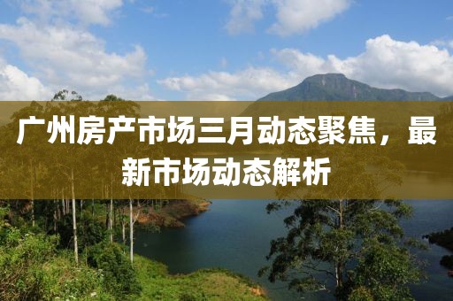 广州房产市场三月动态聚焦，最新市场动态解析