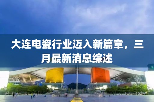 大连电瓷行业迈入新篇章，三月最新消息综述