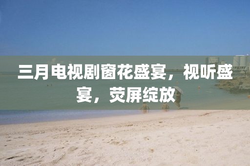三月电视剧窗花盛宴，视听盛宴，荧屏绽放