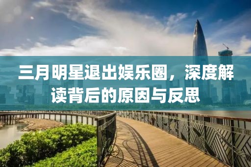 三月明星退出娱乐圈，深度解读背后的原因与反思