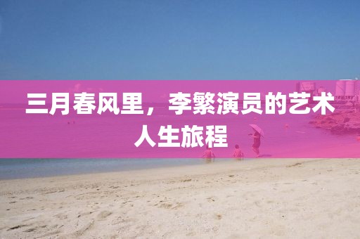 三月春风里，李繁演员的艺术人生旅程