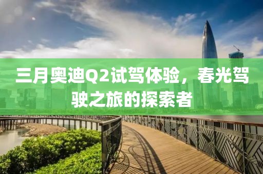 三月奥迪Q2试驾体验，春光驾驶之旅的探索者