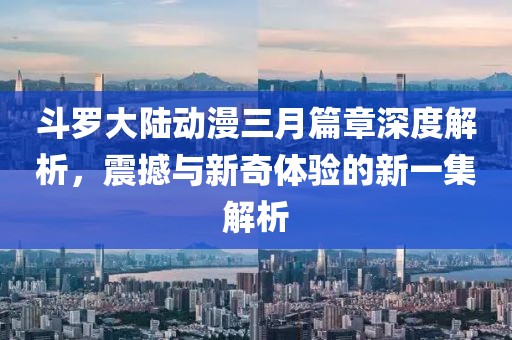 斗罗大陆动漫三月篇章深度解析，震撼与新奇体验的新一集解析