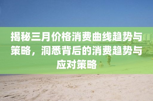 揭秘三月价格消费曲线趋势与策略，洞悉背后的消费趋势与应对策略