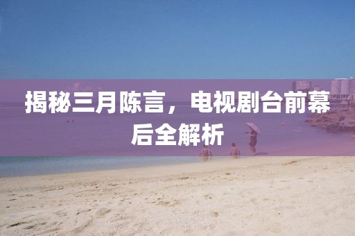 揭秘三月陈言，电视剧台前幕后全解析