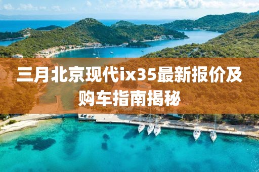 三月北京现代ix35最新报价及购车指南揭秘