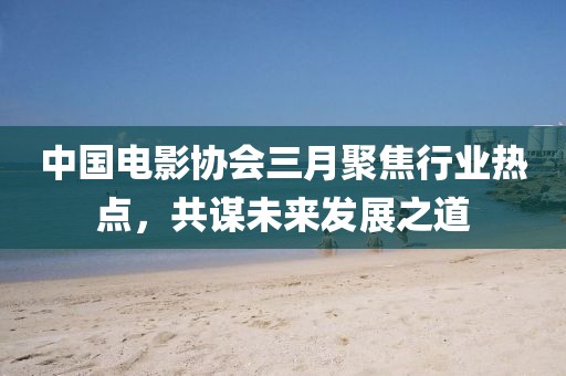 中国电影协会三月聚焦行业热点，共谋未来发展之道