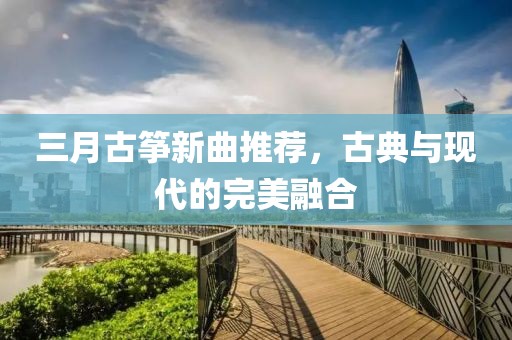 三月古筝新曲推荐，古典与现代的完美融合