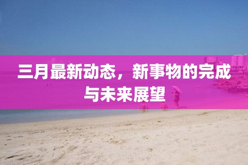 三月最新动态，新事物的完成与未来展望