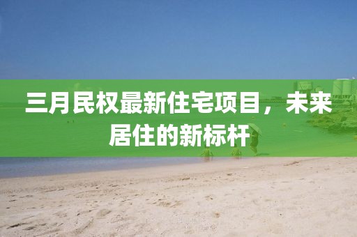 三月民权最新住宅项目，未来居住的新标杆