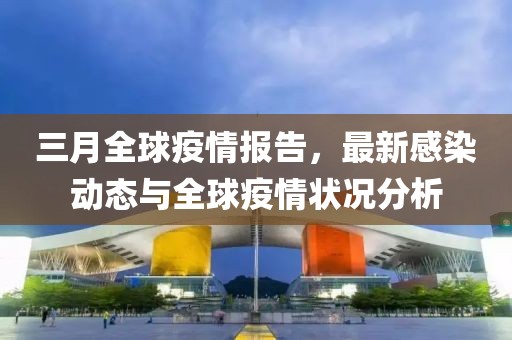 三月全球疫情报告，最新感染动态与全球疫情状况分析