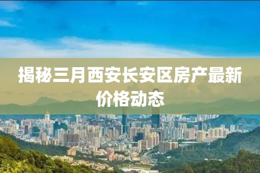 揭秘三月西安长安区房产最新价格动态