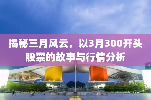 揭秘三月风云，以3月300开头股票的故事与行情分析