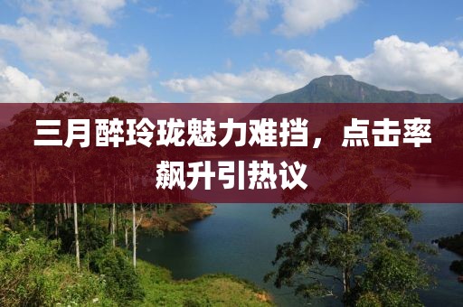 三月醉玲珑魅力难挡，点击率飙升引热议