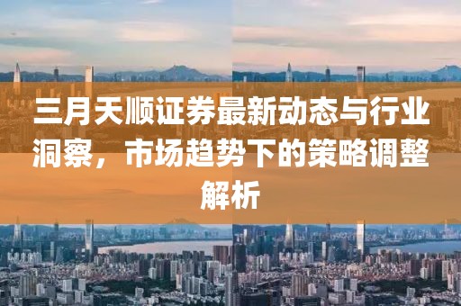 三月天顺证券最新动态与行业洞察，市场趋势下的策略调整解析