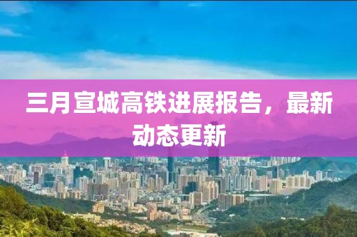 三月宣城高铁进展报告，最新动态更新