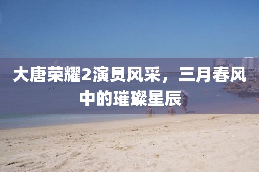 大唐荣耀2演员风采，三月春风中的璀璨星辰