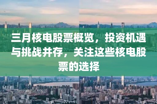 三月核电股票概览，投资机遇与挑战并存，关注这些核电股票的选择