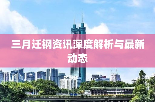 三月迁钢资讯深度解析与最新动态