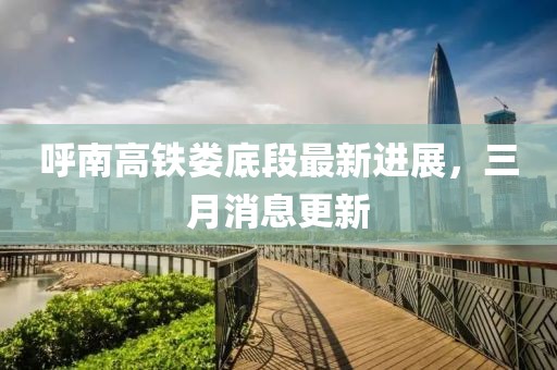 呼南高铁娄底段最新进展，三月消息更新