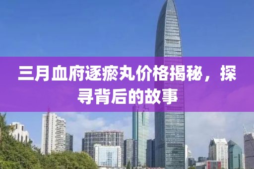 三月血府逐瘀丸价格揭秘，探寻背后的故事