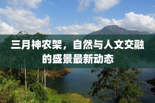 三月神农架，自然与人文交融的盛景最新动态