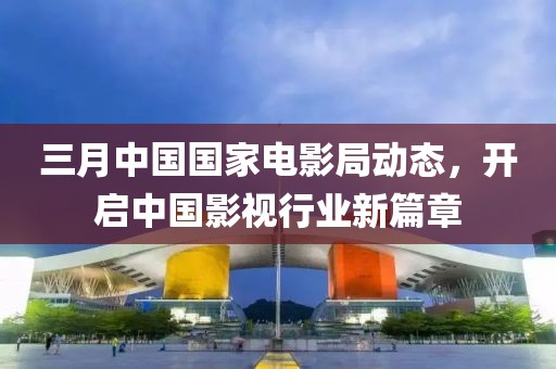三月中国国家电影局动态，开启中国影视行业新篇章