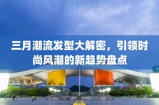 三月潮流发型大解密，引领时尚风潮的新趋势盘点