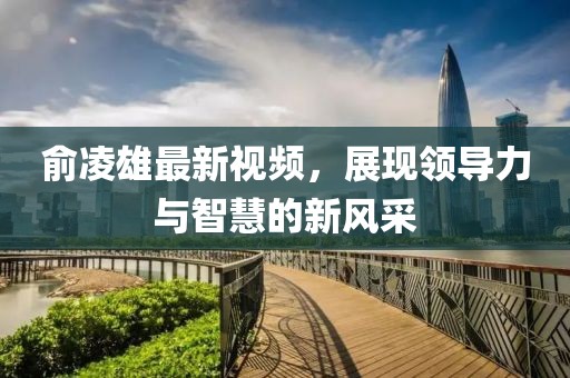 俞凌雄最新视频，展现领导力与智慧的新风采