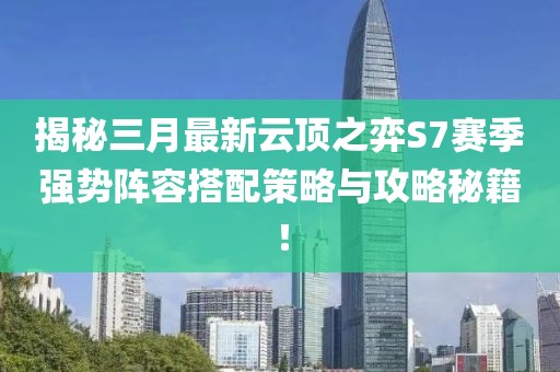 揭秘三月最新云顶之弈S7赛季强势阵容搭配策略与攻略秘籍！