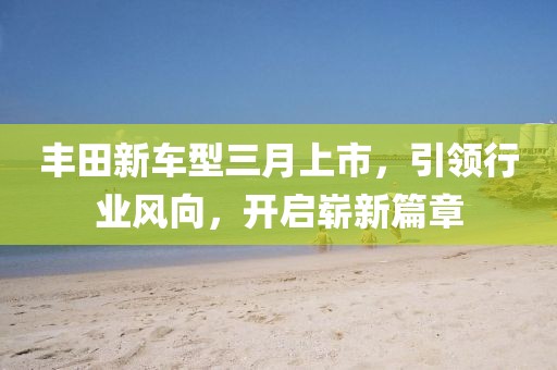 丰田新车型三月上市，引领行业风向，开启崭新篇章