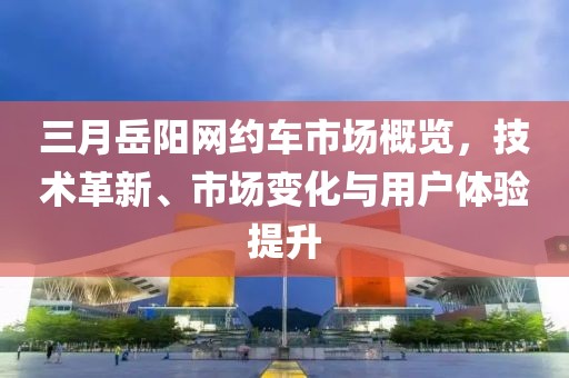 三月岳阳网约车市场概览，技术革新、市场变化与用户体验提升