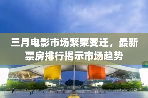 三月电影市场繁荣变迁，最新票房排行揭示市场趋势