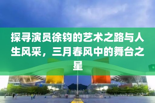 探寻演员徐钧的艺术之路与人生风采，三月春风中的舞台之星
