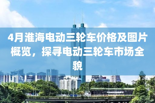 4月淮海电动三轮车价格及图片概览，探寻电动三轮车市场全貌