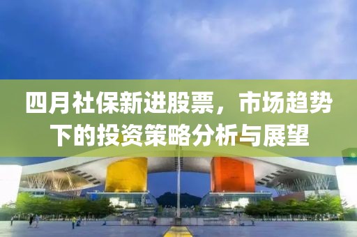 四月社保新进股票，市场趋势下的投资策略分析与展望