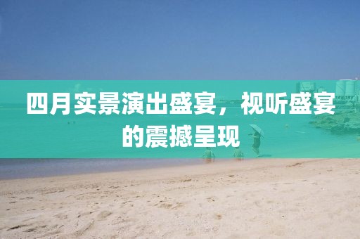 四月实景演出盛宴，视听盛宴的震撼呈现