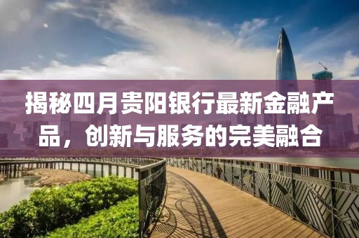 揭秘四月贵阳银行最新金融产品，创新与服务的完美融合