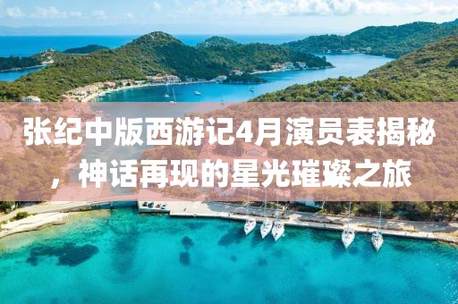 张纪中版西游记4月演员表揭秘，神话再现的星光璀璨之旅