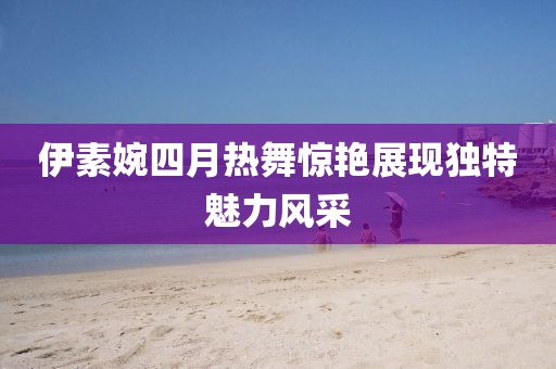 伊素婉四月热舞惊艳展现独特魅力风采