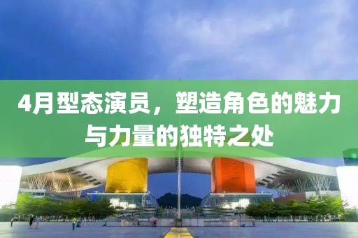 4月型态演员，塑造角色的魅力与力量的独特之处